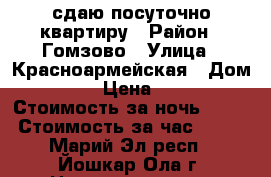 сдаю посуточно квартиру › Район ­ Гомзово › Улица ­ Красноармейская › Дом ­ 83 › Цена ­ 900 › Стоимость за ночь ­ 900 › Стоимость за час ­ 200 - Марий Эл респ., Йошкар-Ола г. Недвижимость » Квартиры аренда посуточно   . Марий Эл респ.